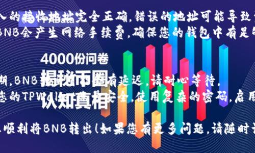 要将TPWallet中的BNB转出去，您可以按照以下步骤进行操作：

### 步骤一：打开TPWallet
1. **启动应用**：在您的手机或设备上找到并启动TPWallet应用。
2. **登录您的账户**：输入您的登录信息，确保您安全地访问您的钱包。

### 步骤二：选择BNB钱包
1. **访问资产页面**：在TPWallet的主界面，找到并点击“资产”或“钱包”选项。
2. **选择BNB**：在您的资产列表中，找到BNB（币安币），点击进入。

### 步骤三：选择“转出”选项
1. **点击转出**：在BNB详细页面上，您会看到一个“转出”或“发送”的按钮，点击它。

### 步骤四：输入接收地址
1. **输入地址**：在弹出的界面中，您需要输入接收者的BNB地址。请仔细检查，确保地址无误。
2. **输入金额**：然后输入您想要转出的BNB数量。

### 步骤五：确认交易
1. **确认信息**：仔细检查您输入的地址和金额，确保一切正确无误。
2. **支付手续费**：系统会提示您有关交易手续费，请确认并同意。

### 步骤六：完成转出
1. **完成交易**：点击“确认”或“转出”按钮，完成交易。您可以在“交易记录”中查看交易状态。

### 可能出现的问题
- **地址错误**：确保输入的接收地址完全正确，错误的地址可能导致资产丢失。
- **手续费问题**：转出BNB会产生网络手续费，确保您的钱包中有足够的BNB用于支付手续费。

### 注意事项
- **网络情况**：在高峰期，BNB转出可能会有延迟，请耐心等待。
- **安全性**：始终确保您的TPWallet账号安全，使用复杂的密码，启用双重身份验证等。

希望这些步骤可以帮助您顺利将BNB转出！如果您有更多问题，请随时询问。